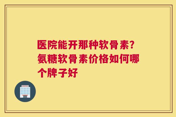 医院能开那种软骨素？氨糖软骨素价格如何哪个牌子好
