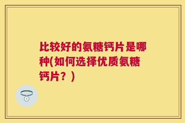 比较好的氨糖钙片是哪种(如何选择优质氨糖钙片？)
