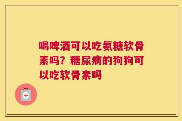 喝啤酒可以吃氨糖软骨素吗？糖尿病的狗狗可以吃软骨素吗