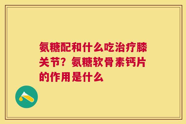 氨糖配和什么吃治疗膝关节？氨糖软骨素钙片的作用是什么