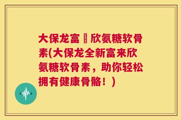 大保龙富來欣氨糖软骨素(大保龙全新富来欣氨糖软骨素，助你轻松拥有健康骨骼！)