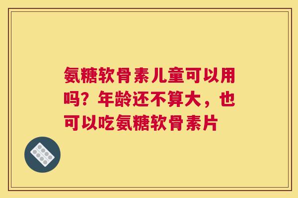 氨糖软骨素儿童可以用吗?年龄还不算大,也可以吃氨糖软骨素片