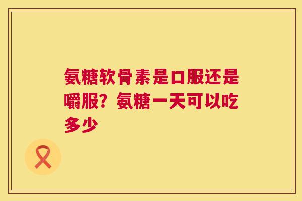 氨糖软骨素是口服还是嚼服？氨糖一天可以吃多少