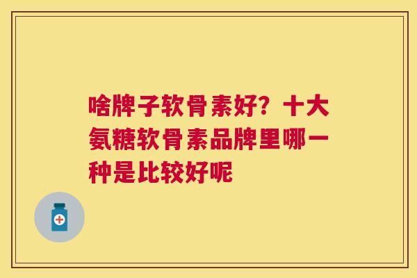 啥牌子软骨素好？十大氨糖软骨素品牌里哪一种是比较好呢