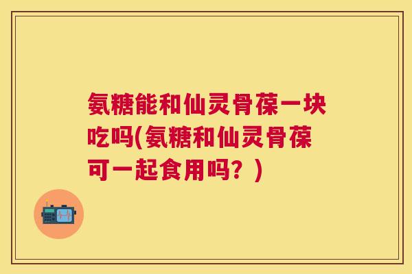 氨糖能和仙灵骨葆一块吃吗(氨糖和仙灵骨葆可一起食用吗？)