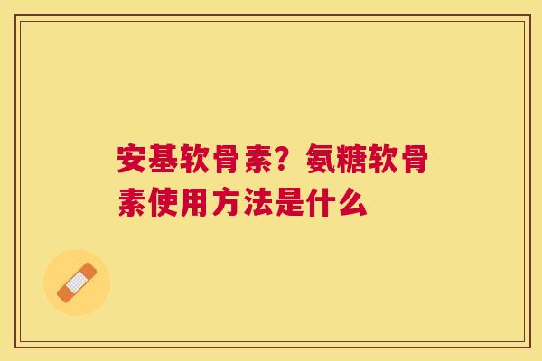 安基软骨素？氨糖软骨素使用方法是什么