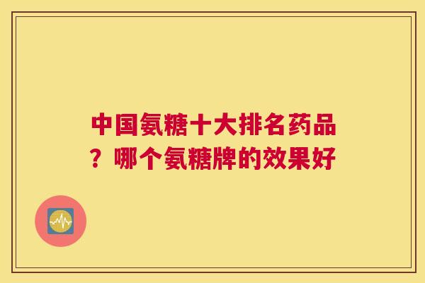中国氨糖十大排名药品?哪个氨糖牌的效果好