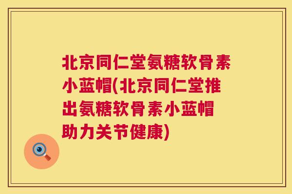 北京同仁堂氨糖软骨素小蓝帽(北京同仁堂推出氨糖软骨素小蓝帽 助力关节健康)