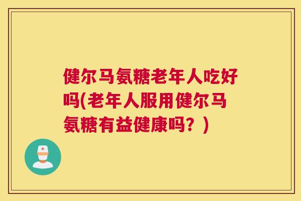 健尔马氨糖老年人吃好吗(老年人服用健尔马氨糖有益健康吗？)