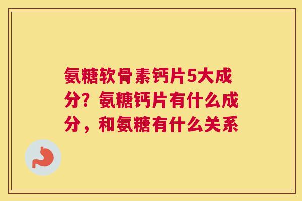 氨糖软骨素钙片5大成分?氨糖钙片有什么成分,和氨糖有什么关系