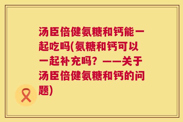 汤臣倍健氨糖和钙能一起吃吗(氨糖和钙可以一起补充吗？——关于汤臣倍健氨糖和钙的问题)