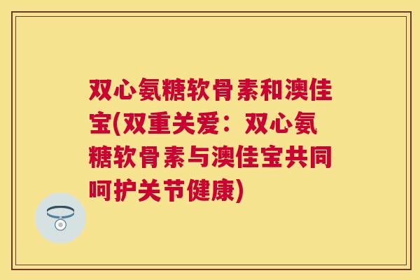 双心氨糖软骨素和澳佳宝(双重关爱：双心氨糖软骨素与澳佳宝共同呵护关节健康)