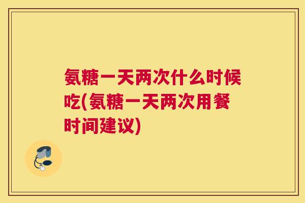 氨糖一天两次什么时候吃(氨糖一天两次用餐时间建议)
