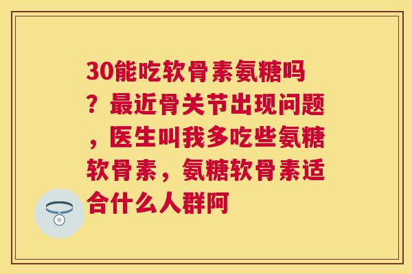 30能吃软骨素氨糖吗？最近骨关节出现问题，医生叫我多吃些氨糖软骨素，氨糖软骨素适合什么人群阿