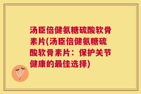 汤臣倍健氨糖硫酸软骨素片(汤臣倍健氨糖硫酸软骨素片：保护关节健康的最佳选择)