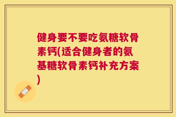 健身要不要吃氨糖软骨素钙(适合健身者的氨基糖软骨素钙补充方案)