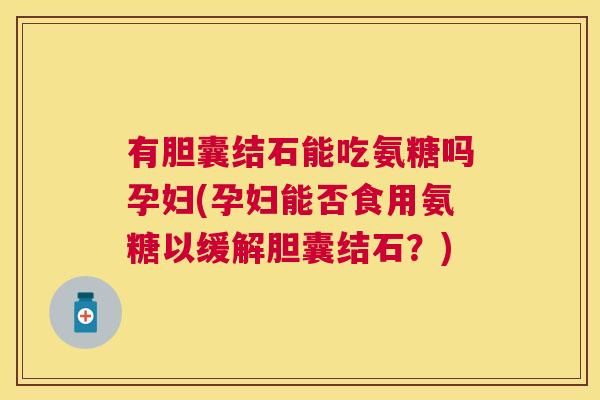 有胆囊结石能吃氨糖吗孕妇(孕妇能否食用氨糖以缓解胆囊结石？)