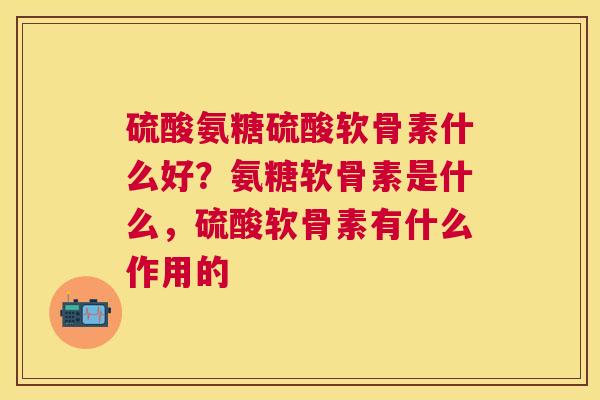 硫酸氨糖硫酸软骨素什么好？氨糖软骨素是什么，硫酸软骨素有什么作用的