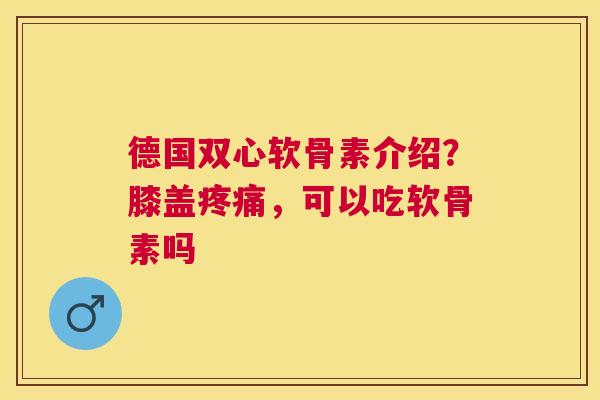 德国双心软骨素介绍？膝盖疼痛，可以吃软骨素吗