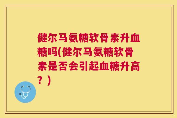 健尔马氨糖软骨素升血糖吗(健尔马氨糖软骨素是否会引起血糖升高？)
