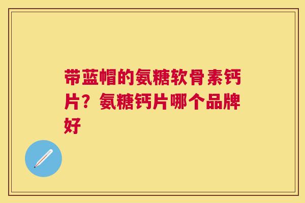 带蓝帽的氨糖软骨素钙片？氨糖钙片哪个品牌好
