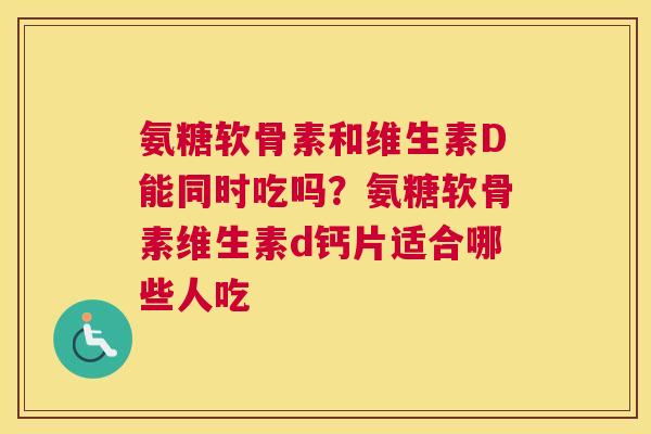 氨糖软骨素和维生素D能同时吃吗？氨糖软骨素维生素d钙片适合哪些人吃