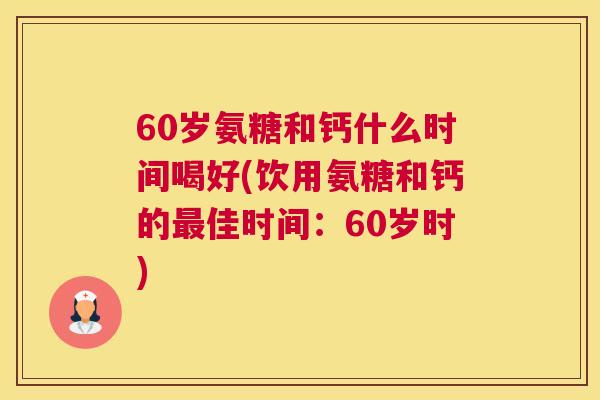 60岁氨糖和钙什么时间喝好(饮用氨糖和钙的佳时间：60岁时)