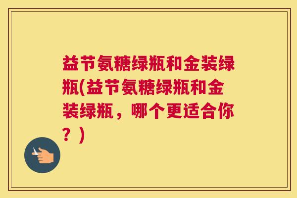 益节氨糖绿瓶和金装绿瓶(益节氨糖绿瓶和金装绿瓶，哪个更适合你？)