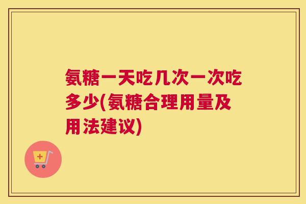 氨糖一天吃几次一次吃多少(氨糖合理用量及用法建议)