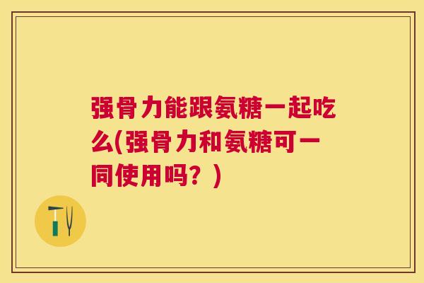 强骨力能跟氨糖一起吃么(强骨力和氨糖可一同使用吗？)