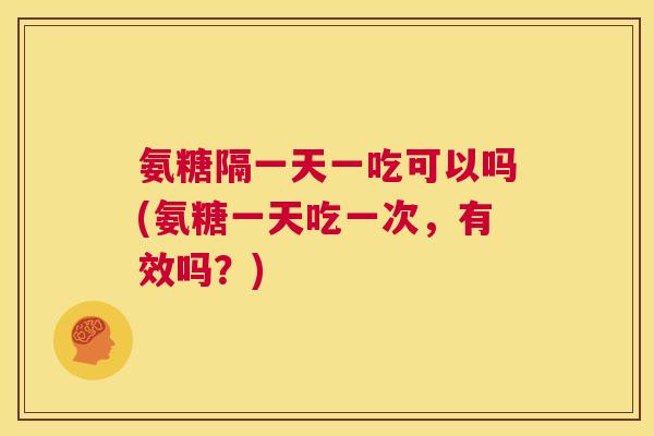 氨糖隔一天一吃可以吗(氨糖一天吃一次，有效吗？)