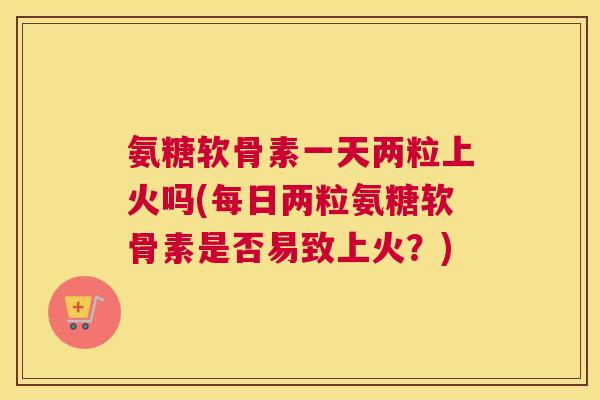 氨糖软骨素一天两粒上火吗(每日两粒氨糖软骨素是否易致上火？)