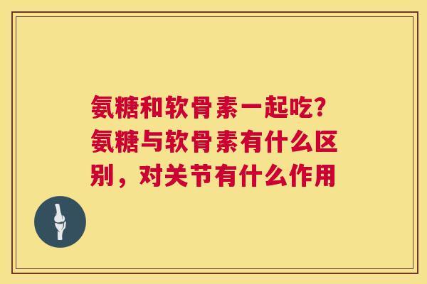 氨糖和软骨素一起吃？氨糖与软骨素有什么区别，对关节有什么作用