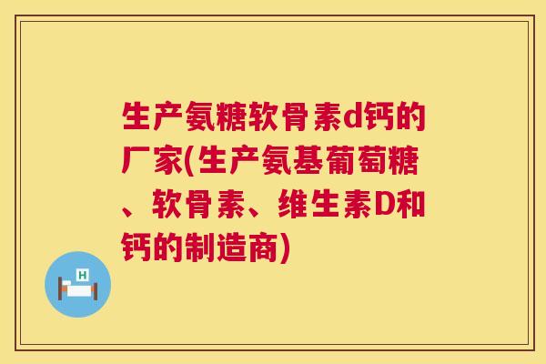 生产氨糖软骨素d钙的厂家(生产氨基葡萄糖、软骨素、维生素D和钙的制造商) 生产氨糖软骨素d钙的厂家(生产氨基葡萄糖、软骨素、维生素D和钙的制造商)