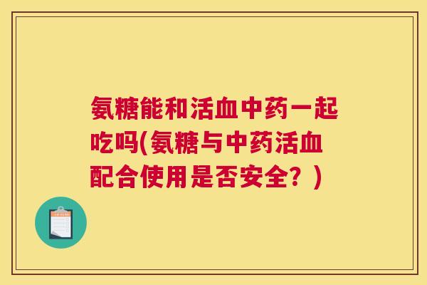 氨糖能和活一起吃吗(氨糖与活配合使用是否安全?) 氨糖能和活一起吃吗(氨糖与活配合使用是否安全?)