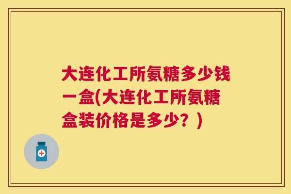 大连化工所氨糖多少钱一盒(大连化工所氨糖盒装价格是多少？)
