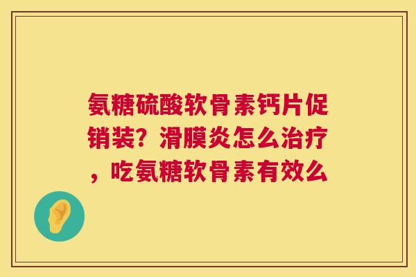 氨糖硫酸软骨素钙片促销装？滑膜炎怎么治疗，吃氨糖软骨素有效么