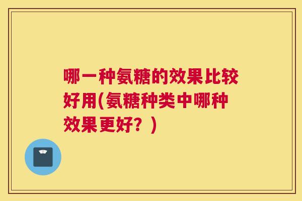 哪一种氨糖的效果比较好用(氨糖种类中哪种效果更好？)
