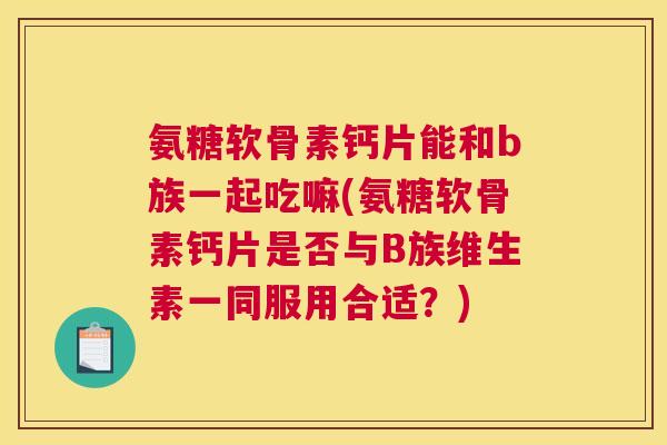氨糖软骨素钙片能和b族一起吃嘛(氨糖软骨素钙片是否与B族维生素一同服用合适？)