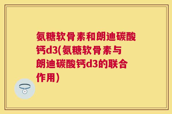 氨糖软骨素和朗迪碳酸钙d3(氨糖软骨素与朗迪碳酸钙d3的联合作用)