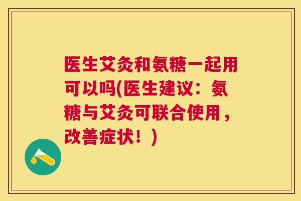 医生艾灸和氨糖一起用可以吗(医生建议：氨糖与艾灸可联合使用，改善症状！)