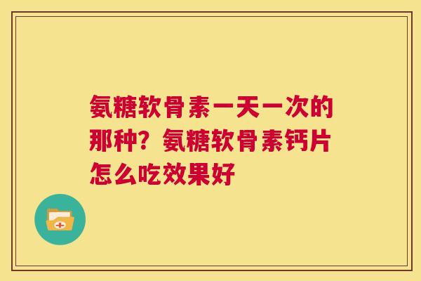 氨糖软骨素一天一次的那种?氨糖软骨素钙片怎么吃效果好 氨糖软骨素一天一次的那种?氨糖软骨素钙片怎么吃效果好
