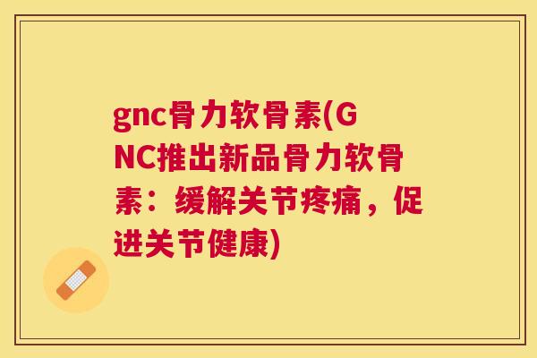 gnc骨力软骨素(GNC推出新品骨力软骨素:缓解关节疼痛,促进关节健康)