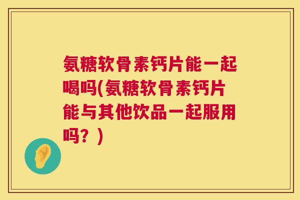 氨糖软骨素钙片能一起喝吗(氨糖软骨素钙片能与其他饮品一起服用吗？)