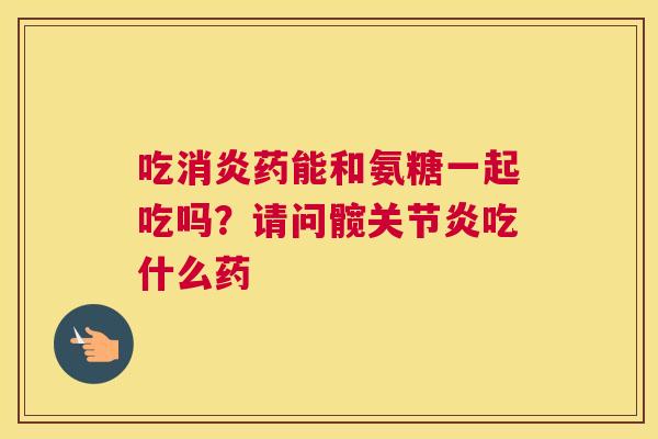 吃消炎药能和氨糖一起吃吗？请问髋关节炎吃什么药