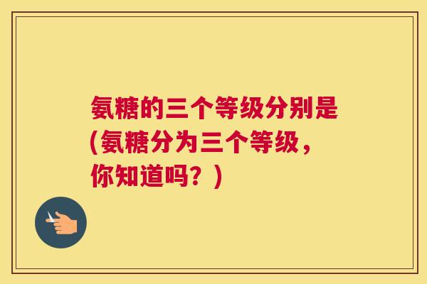 氨糖的三个等级分别是(氨糖分为三个等级，你知道吗？)