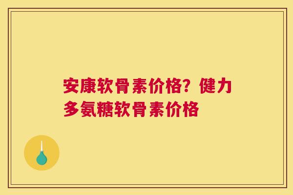 安康软骨素价格？健力多氨糖软骨素价格