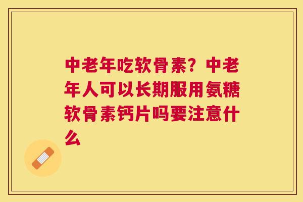 中老年吃软骨素？中老年人可以长期服用氨糖软骨素钙片吗要注意什么