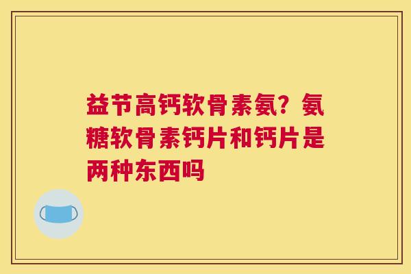 益节高钙软骨素氨？氨糖软骨素钙片和钙片是两种东西吗