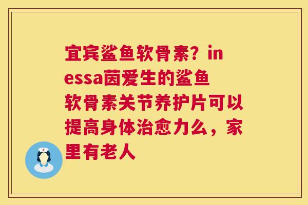 宜宾鲨鱼软骨素？inessa茵爱生的鲨鱼软骨素关节养护片可以提高身体治愈力么，家里有老人